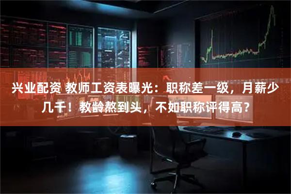 兴业配资 教师工资表曝光：职称差一级，月薪少几千！教龄熬到头，不如职称评得高？