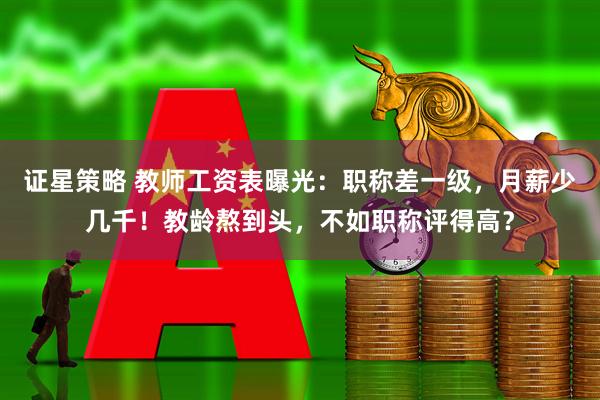 证星策略 教师工资表曝光：职称差一级，月薪少几千！教龄熬到头，不如职称评得高？