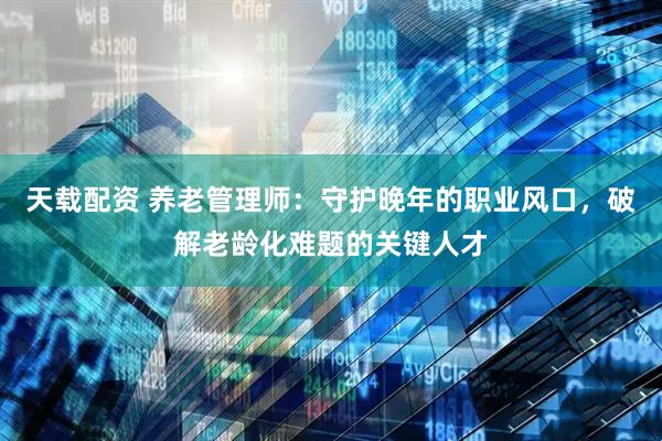 天载配资 养老管理师：守护晚年的职业风口，破解老龄化难题的关键人才