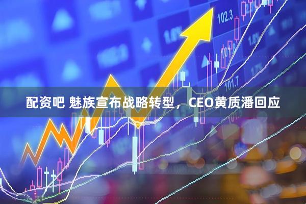 配资吧 魅族宣布战略转型，CEO黄质潘回应