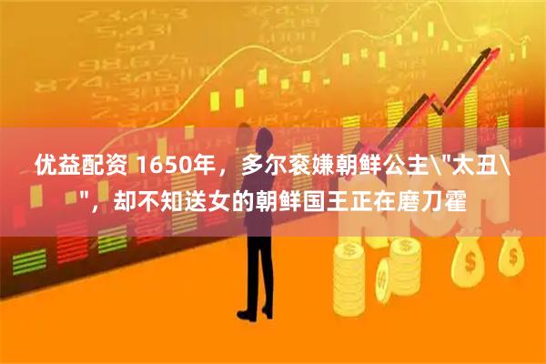 优益配资 1650年，多尔衮嫌朝鲜公主＂太丑＂，却不知送女的朝鲜国王正在磨刀霍