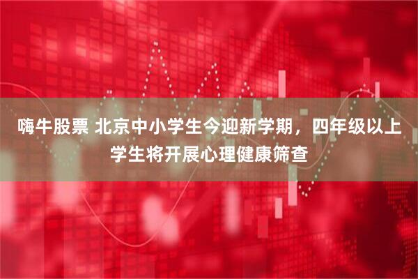 嗨牛股票 北京中小学生今迎新学期，四年级以上学生将开展心理健康筛查