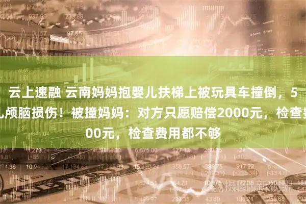 云上速融 云南妈妈抱婴儿扶梯上被玩具车撞倒，5个多月婴儿颅脑损伤！被撞妈妈：对方只愿赔偿2000元，检查费用都不够