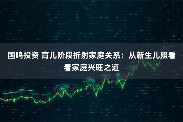 国鸣投资 育儿阶段折射家庭关系：从新生儿照看看家庭兴旺之道