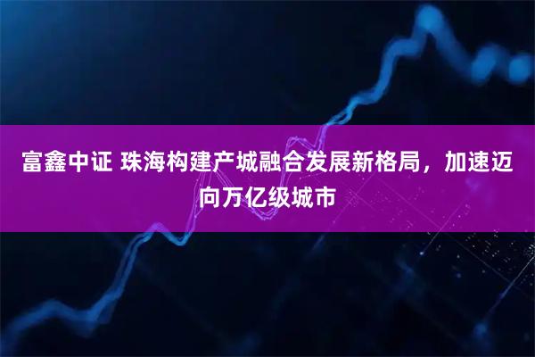 富鑫中证 珠海构建产城融合发展新格局，加速迈向万亿级城市