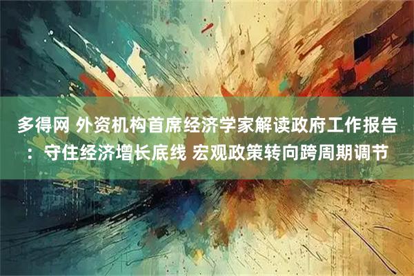 多得网 外资机构首席经济学家解读政府工作报告：守住经济增长底线 宏观政策转向跨周期调节