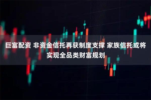 巨富配资 非资金信托再获制度支撑 家族信托或将实现全品类财富规划