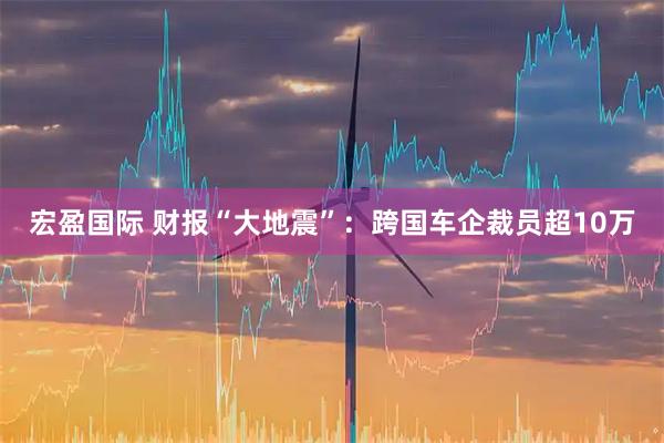 宏盈国际 财报“大地震”：跨国车企裁员超10万