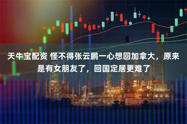 天牛宝配资 怪不得张云鹏一心想回加拿大，原来是有女朋友了，回国定居更难了