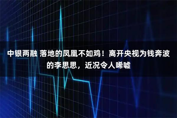 中银两融 落地的凤凰不如鸡！离开央视为钱奔波的李思思，近况令人唏嘘