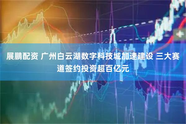 展鵬配资 广州白云湖数字科技城加速建设 三大赛道签约投资超百亿元