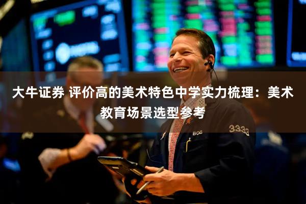 大牛证券 评价高的美术特色中学实力梳理：美术教育场景选型参考