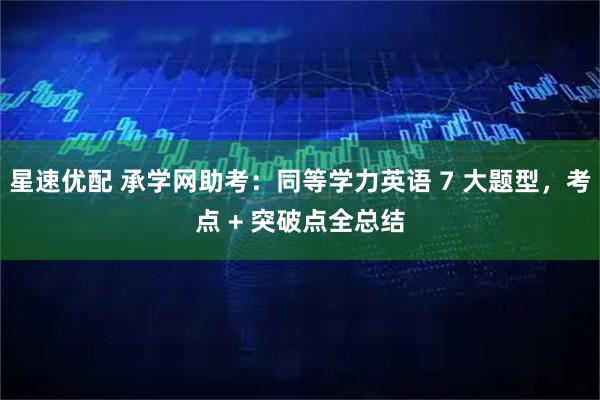 星速优配 承学网助考：同等学力英语 7 大题型，考点 + 突破点全总结