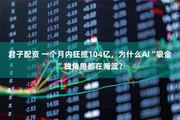 君子配资 一个月内狂揽104亿，为什么AI“吸金”独角兽都在海淀？