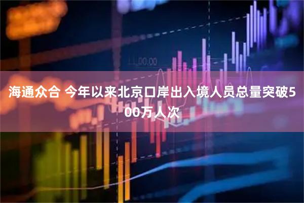 海通众合 今年以来北京口岸出入境人员总量突破500万人次