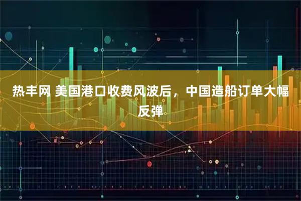 热丰网 美国港口收费风波后，中国造船订单大幅反弹