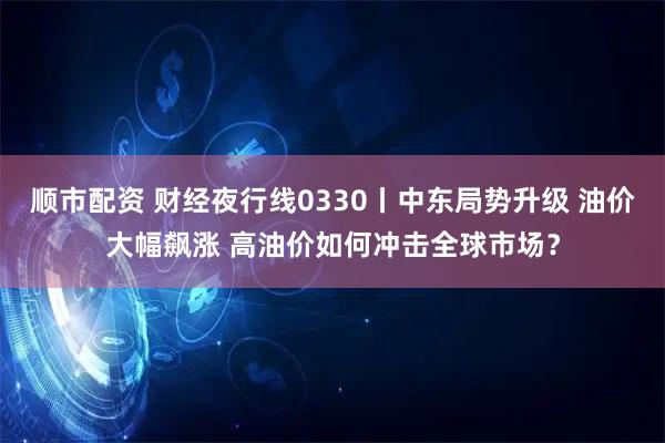 顺市配资 财经夜行线0330丨中东局势升级 油价大幅飙涨 高油价如何冲击全球市场？