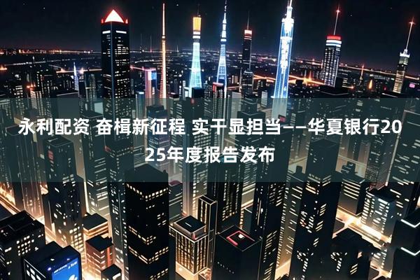 永利配资 奋楫新征程 实干显担当——华夏银行2025年度报告发布