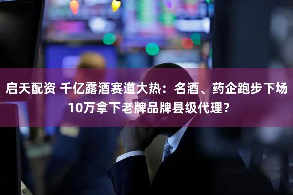 启天配资 千亿露酒赛道大热：名酒、药企跑步下场 10万拿下老牌品牌县级代理？