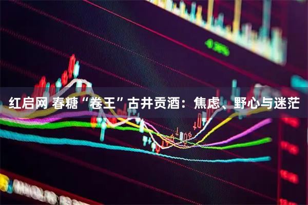红启网 春糖“卷王”古井贡酒：焦虑、野心与迷茫
