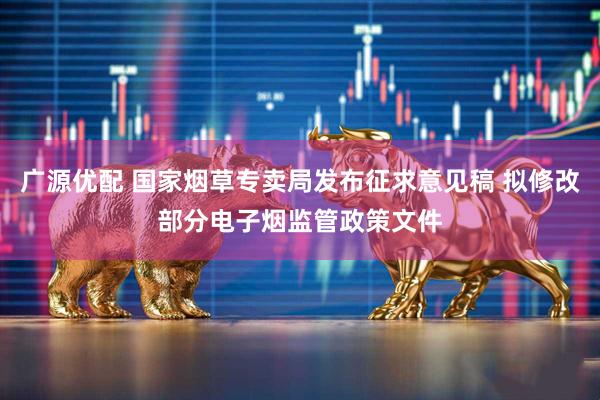 广源优配 国家烟草专卖局发布征求意见稿 拟修改部分电子烟监管政策文件