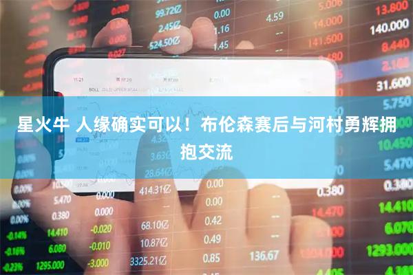 星火牛 人缘确实可以！布伦森赛后与河村勇辉拥抱交流