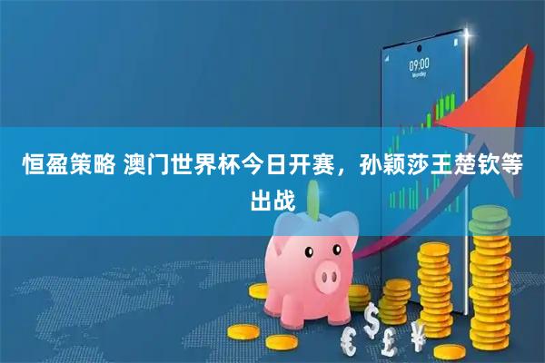 恒盈策略 澳门世界杯今日开赛，孙颖莎王楚钦等出战