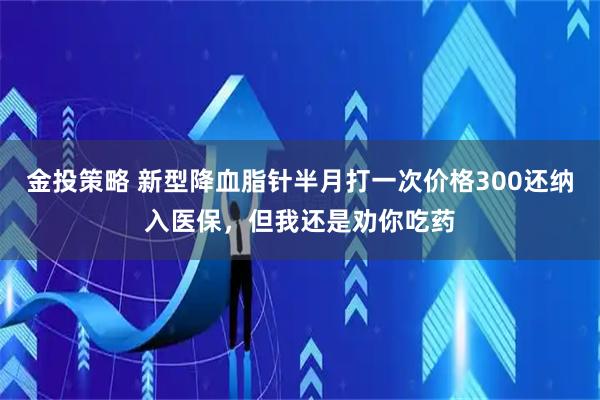 金投策略 新型降血脂针半月打一次价格300还纳入医保，但我还是劝你吃药