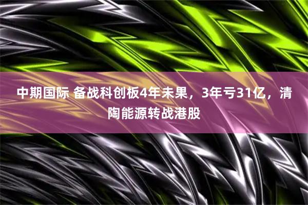 中期国际 备战科创板4年未果，3年亏31亿，清陶能源转战港股