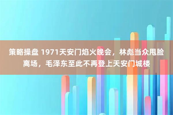 策略操盘 1971天安门焰火晚会，林彪当众甩脸离场，毛泽东至此不再登上天安门城楼