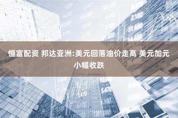 恒富配资 邦达亚洲:美元回落油价走高 美元加元小幅收跌