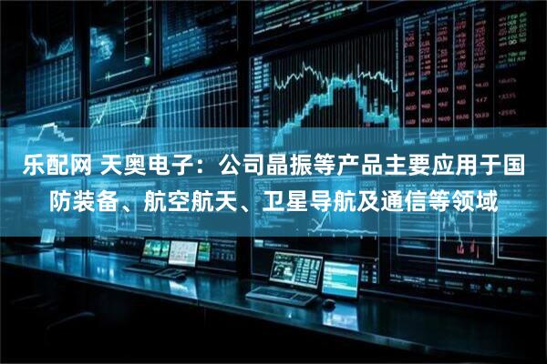 乐配网 天奥电子：公司晶振等产品主要应用于国防装备、航空航天、卫星导航及通信等领域