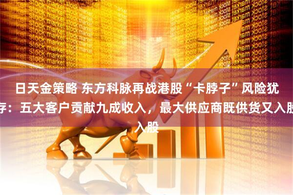 日天金策略 东方科脉再战港股“卡脖子”风险犹存：五大客户贡献九成收入，最大供应商既供货又入股