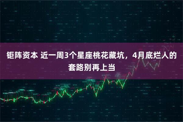 钜阵资本 近一周3个星座桃花藏坑，4月底烂人的套路别再上当