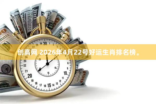 创高网 2026年4月22号好运生肖排名榜。