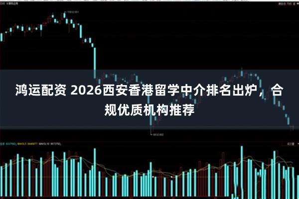 鸿运配资 2026西安香港留学中介排名出炉,合规优质机构推荐