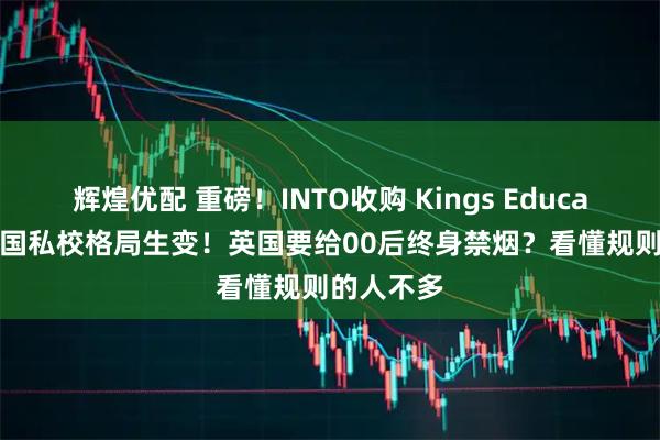 辉煌优配 重磅！INTO收购 Kings Education，英国私校格局生变！英国要给00后终身禁烟？看懂规则的人不多