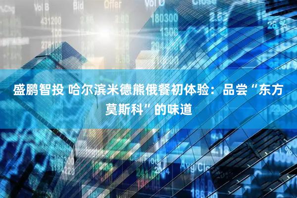 盛鹏智投 哈尔滨米德熊俄餐初体验：品尝“东方莫斯科”的味道