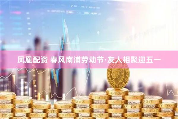凤凰配资 春风南浦劳动节·友人相聚迎五一