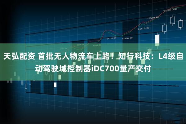 天弘配资 首批无人物流车上路！知行科技：L4级自动驾驶域控制器iDC700量产交付