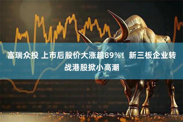 富瑞众投 上市后股价大涨超89%！新三板企业转战港股掀小高潮