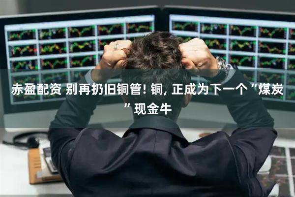 赤盈配资 别再扔旧铜管! 铜, 正成为下一个“煤炭”现金牛