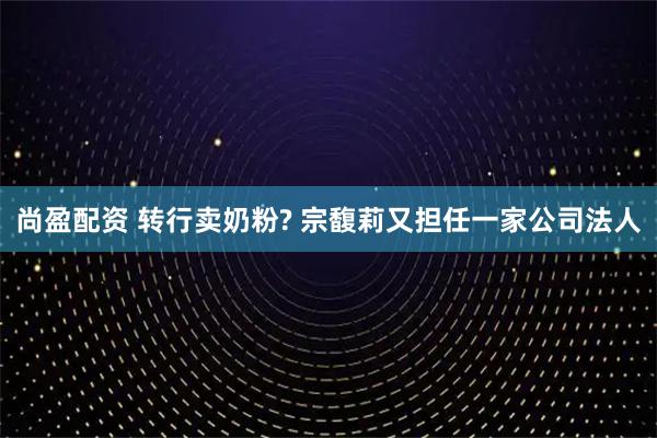尚盈配资 转行卖奶粉? 宗馥莉又担任一家公司法人