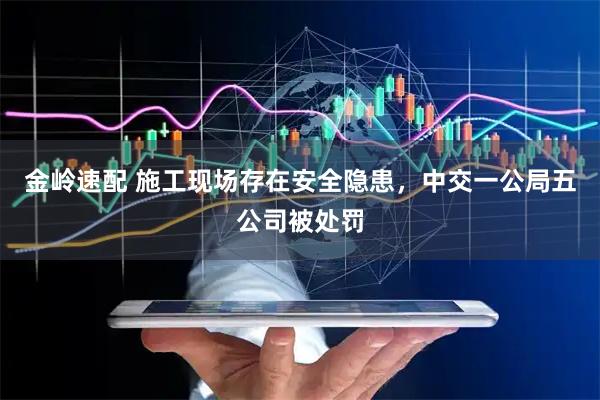 金岭速配 施工现场存在安全隐患,中交一公局五公司被处罚