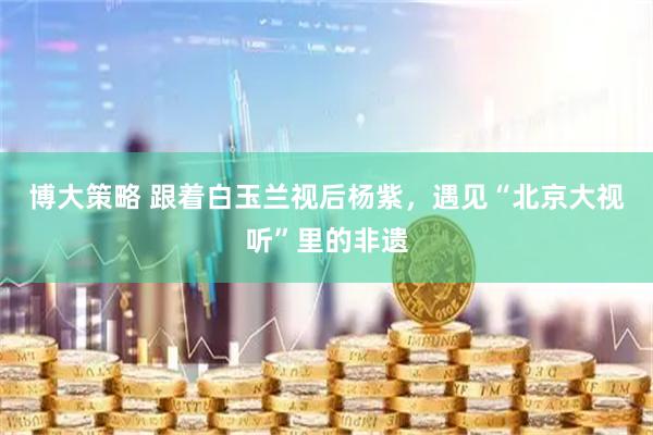 博大策略 跟着白玉兰视后杨紫,遇见“北京大视听”里的非遗