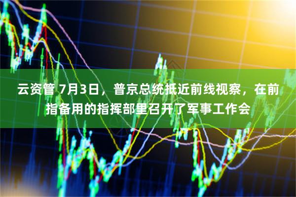 云资管 7月3日，普京总统抵近前线视察，在前指备用的指挥部里召开了军事工作会