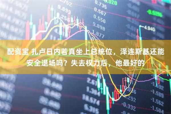 配资宝 扎卢日内若真坐上总统位，泽连斯基还能安全退场吗？失去权力后，他最好的