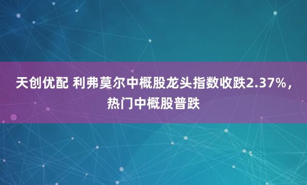 天创优配 利弗莫尔中概股龙头指数收跌2.37%，热门中概股普跌