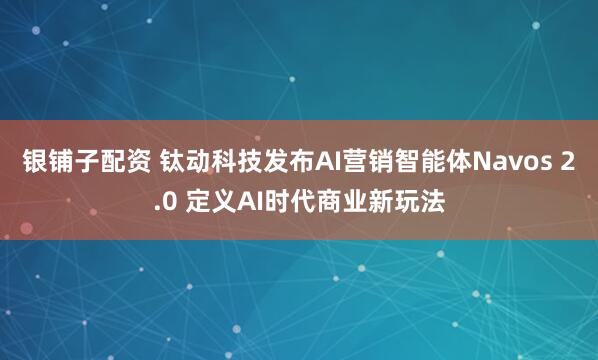 银铺子配资 钛动科技发布AI营销智能体Navos 2.0 定义AI时代商业新玩法