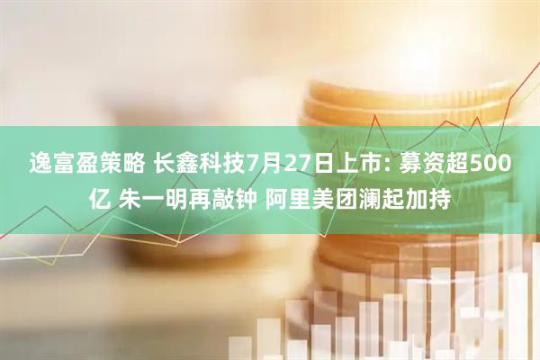 逸富盈策略 长鑫科技7月27日上市: 募资超500亿 朱一明再敲钟 阿里美团澜起加持